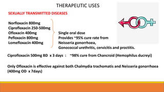 SEXUALLY TRANSMITTED DISEASES
Norfloxacin 800mg
Ciprofloxacin 250-500mg
Ofloxacin 400mg Single oral dose
Pefloxacin 800mg Provides ~95% cure rate from
Lomefloxacin 400mg Neisseria gonorrhoea,
Gonococcal urethritis, cervicitis and proctitis.
Ciprofloxacin 500mg BD x 3 days : ~98% cure from Chancroid (Hemophilus ducreyi)
Only Ofloxacin is effective against both Chalmydia trachomatis and Neisseria gonorrhoea
(400mg OD x 7days)
THERAPEUTIC USES
 