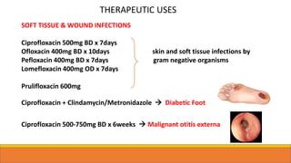 SOFT TISSUE & WOUND INFECTIONS
Ciprofloxacin 500mg BD x 7days
Ofloxacin 400mg BD x 10days skin and soft tissue infections by
Pefloxacin 400mg BD x 7days gram negative organisms
Lomefloxacin 400mg OD x 7days
Prulifloxacin 600mg
Ciprofloxacin + Clindamycin/Metronidazole  Diabetic Foot
Ciprofloxacin 500-750mg BD x 6weeks  Malignant otitis externa
THERAPEUTIC USES
 