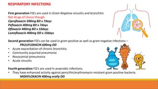 RESPIRATORY INFECTIONS
First generation FQ’s are used in Gram Negative sinusitis and bronchitis
Not drugs of choice though.
Ciprofloxacin 500mg BD x 7days
Pefloxacin 400mg BD x 7days
Ofloxacin 400mg BD x 10days
Lomefloxacin 400mg OD x 10days
Second generation FQ’s can be used in gram positive as well as gram negative infections –
PRULIFLOXACIN 600mg OD
• Acute exacerbation of chronic bronchitis.
• Community acquired pneumonia
• Nosocomial pmeumonia
• Acute sinusitis
Fourth generation FQ’s are used in anaerobic infections.
• They have enhanced activity against penicillin/erythromycin resistant gram positive bacteria.
MOXIFLOXACIN 400mg orally OD
 