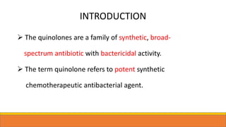 INTRODUCTION
 The quinolones are a family of synthetic, broad-
spectrum antibiotic with bactericidal activity.
 The term quinolone refers to potent synthetic
chemotherapeutic antibacterial agent.
 