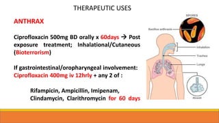 THERAPEUTIC USES
ANTHRAX
Ciprofloxacin 500mg BD orally x 60days  Post
exposure treatment; Inhalational/Cutaneous
(Bioterrorism)
If gastrointestinal/oropharyngeal involvement:
Ciprofloxacin 400mg iv 12hrly + any 2 of :
Rifampicin, Ampicillin, Imipenam,
Clindamycin, Clarithromycin for 60 days
 