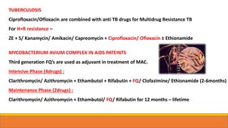TUBERCULOSIS
Ciprofloxacin/Ofloxacin are combined with anti TB drugs for Multidrug Resistance TB
For H+R resistance –
ZE + S/ Kanamycin/ Amikacin/ Capreomycin + Ciprofloxacin/ Ofloxacin ± Ethionamide
MYCOBACTERIUM AVIUM COMPLEX IN AIDS PATEINTS
Third generation FQ’s are used as adjuvant in treatment of MAC.
Intensive Phase (4drugs) :
Clarithromycin/ Azithromycin + Ethambutol + Rifabutin + FQ/ Clofazimine/ Ethionamide (2-6months)
Maintenance Phase (2drugs) :
Clarithromycin/ Azithromycin + Ethambutol/ FQ/ Rifabutin for 12 months – lifetime
 