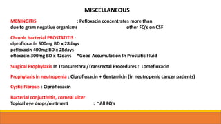 MISCELLANEOUS
MENINGITIS : Pefloxacin concentrates more than
due to gram negative organisms other FQ’s on CSF
Chronic bacterial PROSTATITIS :
ciprofloxacin 500mg BD x 28days
pefloxacin 400mg BD x 28days
ofloxacin 300mg BD x 42days *Good Accumulation In Prostatic Fluid
Surgical Prophylaxis In Transurethral/Transrectal Procedures : Lomefloxacin
Prophylaxis in neutropenia : Ciprofloxacin + Gentamicin (in neutropenic cancer patients)
Cystic Fibrosis : Ciprofloxacin
Bacterial conjuctivitis, corneal ulcer
Topical eye drops/ointment : ~All FQ’s
 