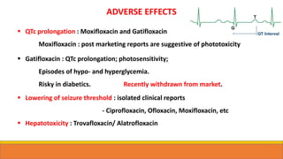 ADVERSE EFFECTS
 QTc prolongation : Moxifloxacin and Gatifloxacin
Moxifloxacin : post marketing reports are suggestive of phototoxicity
 Gatifloxacin : QTc prolongation; photosensitivity;
Episodes of hypo- and hyperglycemia.
Risky in diabetics. Recently withdrawn from market.
 Lowering of seizure threshold : isolated clinical reports
- Ciprofloxacin, Ofloxacin, Moxifloxacin, etc
 Hepatotoxicity : Trovafloxacin/ Alatrofloxacin
 