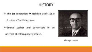 HISTORY
 The 1st generation  Nalidixic acid (1962)
 Urinary Tract Infections.
 George Lesher and co-workers in an
attempt at chloroquine synthesis.
George Lesher
 
