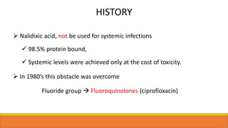 HISTORY
 Nalidixic acid, not be used for systemic infections
 98.5% protein bound,
 Systemic levels were achieved only at the cost of toxicity.
 In 1980’s this obstacle was overcome
Fluoride group  Fluoroquinolones (ciprofloxacin)
 