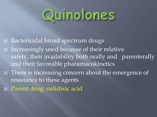  Bactericidal broad spectrum drugs
 Increasingly used because of their relative
safety, their availability both orally and parenterally
and their favorable pharamacokinetics
 There is increasing concern about the emergence of
resistance to these agents
 Parent drug: nalidixic acid
 
