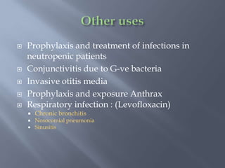  Prophylaxis and treatment of infections in
neutropenic patients
 Conjunctivitis due to G-ve bacteria
 Invasive otitis media
 Prophylaxis and exposure Anthrax
 Respiratory infection : (Levofloxacin)
 Chronic bronchitis
 Nosocomial pneumonia
 Sinusitis
 