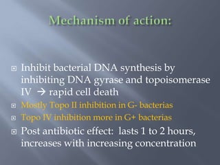  Inhibit bacterial DNA synthesis by
inhibiting DNA gyrase and topoisomerase
IV  rapid cell death
 Mostly Topo II inhibition in G- bacterias
 Topo IV inhibition more in G+ bacterias
 Post antibiotic effect: lasts 1 to 2 hours,
increases with increasing concentration
 