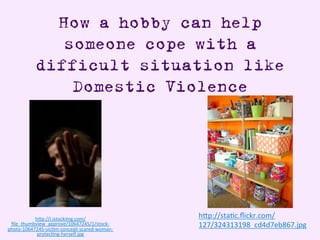How a hobby can help
someone cope with a
difficult situation like
Domestic Violence
h"p://i.istockimg.com/
ﬁle_thumbview_approve/10647245/1/stock-­‐
photo-­‐10647245-­‐vicAm-­‐concept-­‐scared-­‐woman-­‐
protecAng-­‐herself.jpg	
  
h"p://staAc.ﬂickr.com/
127/324313198_cd4d7eb867.jpg	
  
	
  
 