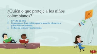 ¿Quién o que proteje a los niños
colombianos?
1. Ley 765 de 2002
2. Lineamientos de de política para la atención educativa a
poblaciones vulnerables
3. Codigo de infancia y adolescencia
1
 