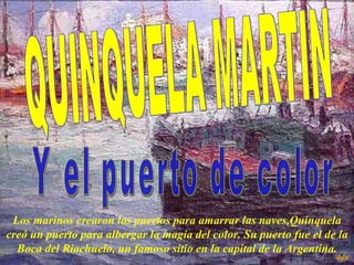 QUINQUELA MARTIN  Y el puerto de color  L os marinos crearon los puertos para amarrar las naves,Quinquela creó un puerto para albergar la magia del color. Su puerto fue el de la Boca del Riachuelo, un famoso sitio en la capital de la Argentina. ejv 
