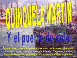 Los marinos crearon los puertos para amarrar las naves,Quinquela
creó un puerto para albergar la magia del color. Su puerto fue el de la
Boca del Riachuelo, un famoso sitio en la capital de la Argentina.
ejv
 