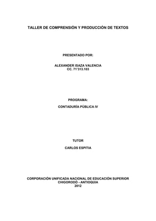 TALLER DE COMPRENSIÓN Y PRODUCCIÓN DE TEXTOS




                  PRESENTADO POR:


              ALEXANDER ISAZA VALENCIA
                    CC. 71’313.103




                    PROGRAMA:

               CONTADURÍA PÚBLICA IV




                       TUTOR

                   CARLOS ESPITIA




CORPORACIÓN UNIFICADA NACIONAL DE EDUCACIÓN SUPERIOR
               CHIGORODÓ - ANTIOQUIA
                        2012
 