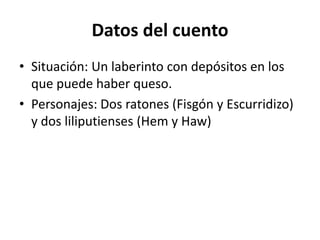 Datos del cuento
• Situación: Un laberinto con depósitos en los
  que puede haber queso.
• Personajes: Dos ratones (Fisgón y Escurridizo)
  y dos liliputienses (Hem y Haw)
 