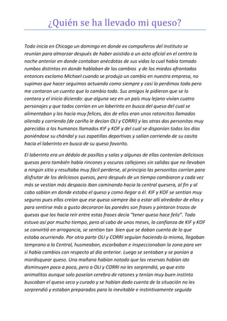 ¿Quién se ha llevado mi queso?
Todo inicia en Chicago un domingo en donde ex compañeros del Instituto se
reunían para almorzar después de haber asistido a un acto oficial en el centro la
noche anterior en donde contaban anécdotas de sus vidas la cual había tomado
rumbos distintos en donde hablaban de los cambios y de los miedos afrontados
entonces exclamo Michael cuando se produjo un cambio en nuestra empresa, no
supimos que hacer seguimos actuando como siempre y casi lo perdimos todo pero
me contaron un cuento que lo cambio todo. Sus amigos le pidieron que se lo
contara y el inicio diciendo: que alguna vez en un país muy lejano vivían cuatro
personajes y que todos corrían en un laberinto en busca del queso del cual se
alimentaban y los hacía muy felices, dos de ellos eran unos ratoncitos llamados
oliendo y corriendo (de cariño le decían OLI y CORRI) y las otras dos personitas muy
parecidas a los humanos llamados KIF y KOF y del cual se disponían todos los días
poniéndose su chándal y sus zapatillas deportivas y salían corriendo de su casita
hacia el laberinto en busca de su queso favorito.
El laberinto era un dédalo de pasillos y salas y algunas de ellas contenían deliciosos
quesos pero también había rincones y oscuros callejones sin salidas que no llevaban
a ningún sitio y resultaba muy fácil perderse, al principio las personitas corrían para
disfrutar de los deliciosos quesos, pero después de un tiempo cambiaron y cada vez
más se vestían más despacio iban caminando hacia la central quesera, al fin y al
cabo sabían en donde estaba el queso y como llegar a él. KIF y KOF se sentían muy
seguros pues ellos creían que ese queso siempre iba a estar allí alrededor de ellos y
para sentirse más a gusto decoraron las paredes son frases y pintaron trozos de
quesos que los hacia reír entre estas frases decía “tener queso hace feliz”. Todo
estuvo así por mucho tiempo, pero al cabo de unos meses, la confianza de KIF y KOF
se convirtió en arrogancia, se sentían tan bien que se daban cuenta de lo que
estaba ocurriendo. Por otra parte OLI y CORRI seguían haciendo lo mismo, llegaban
temprano a la Central, husmeaban, escarbaban e inspeccionaban la zona para ver
si había cambios con respecto al día anterior. Luego se sentaban y se ponían a
mordisquear queso. Una mañana habían notado que las reservas habían ido
disminuyen poco a poco, pero a OLI y CORRI no les sorprendió, ya que esto
animalitos aunque solo poseían cerebro de ratones y tenían muy buen instinto
buscaban el queso seco y curado y se habían dado cuenta de la situación no les
sorprendió y estaban preparados para lo inevitable e instintivamente seguida
 