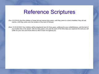 Reference Scriptures (Exo 16:35 KJV) And the children of Israel did eat manna forty years, until they came to a land inhabited; they did eat manna, until they came unto the borders of the land of Canaan. (Num 14:33-34 NIV) Your children will be shepherds here for forty years, suffering for your unfaithfulness, until the last of your bodies lies in the desert. {34} For forty years--one year for each of the forty days you explored the land-you will suffer for your sins and know what it is like to have me against you. 