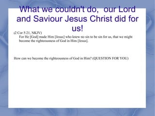 What we couldn't do,  our Lord and Saviour Jesus Christ did for us! ( 2 Cor 5:21, NKJV) For He [God] made Him [Jesus] who knew no sin to be sin for us, that we might become the righteousness of God in Him [Jesus]. How can we become the righteousness of God in Him? (QUESTION FOR YOU) 