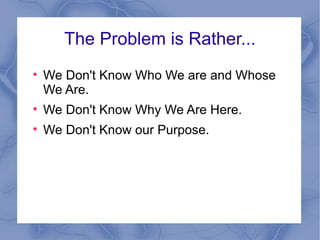 The Problem is Rather... We Don't Know Who We are and Whose We Are. We Don't Know Why We Are Here. We Don't Know our Purpose. 