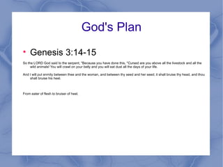 God's Plan Genesis 3:14-15 So the LORD God said to the serpent, "Because you have done this, "Cursed are you above all the livestock and all the wild animals! You will crawl on your belly and you will eat dust all the days of your life. And I will put enmity between thee and the woman, and between thy seed and her seed; it shall bruise thy head, and thou shalt bruise his heel. From eater of flesh to bruiser of heel. 