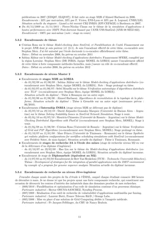 publications en 2007 ([EDQ07, ELQV07]). Il fait suite au stage M2R d’Ahmed Harbaoui en 2006.
     Encadrements : 33% par moi-mˆme, 33% par F. Vivien, ENS-Lyon et 33% par A. Legrand, CNRS/LIG.
                                      e
     Situation actuelle du stagiaire : Lionel a ´t´ recrut´ CR2 INRIA (EPI CEPAGE) ` Bordeaux en 2007.
                                                ee        e                        a
   • Du 01/12/2009 au 31/11/2011 : Pierre-Nicolas Clauss sur le th`me de la simulation d’applications `
                                                                       e                               a
     hautes performances avec SMPI. Post-doctorat ﬁnanc´ par l’ANR USS-SimGrid (ANR 08 SEGI 022).
                                                             e
     Encadrement : 100% par moi-mˆme (note : stage en cours)
                                       e

5.3.2   Encadrements de th`ses
                          e
   • Cristian Rosa sur le th`me Model-checking dans SimGrid, et Parall´lisation de l’outil. Financement sur
                             e                                            e
     le projet ANR dont je suis porteur (cf. §5.1). Je suis l’encadrant eﬀectif de cette th`se, co-encadr´e avec
                                                                                           e             e
     Stephan Merz. J’ai ´t´ autoris´ par l’´cole doctorale ` co-encadrer oﬃciellement cette th`se.
                          ee       e       e               a                                    e
     Dates : D´but en novembre 2008, ﬁn pr´vue en octobre 2011
               e                             e
   • Sabina Akhtar sur le th`me Model-checking d’applications distribu´es. Financement SFERE, compl´t´ par
                             e                                          e                                ee
     la r´gion Lorraine. Stephan Merz (DR INRIA, ´quipe MOSEL du LORIA) assure l’encadrement oﬃciel
         e                                            e
     de cette th`se ` forte composante m´thodes formelles, mais j’assure un rˆle de co-encadrant eﬀectif.
                e a                      e                                     o
     Dates : D´but en octobre 2008, ﬁn pr´vue en octobre 2012
               e                           e

5.3.3   Encadrements de niveau Master 2
   • Encadrements de stages M2R au LORIA
     – du 01/02/08 au 01/06/08 : Sabina Akhtar sur le th`me Model-checking d’applications distribu´es (co-
                                                              e                                          e
       encadrement avec Stephan Merz, ´quipe MOSEL du LORIA). Note : Stage prolong´ en th`se.
                                          e                                                    e     e
     – du 01/02/07 au 01/06/07 : Sebti Mouelhi sur le th`me V´riﬁcation automatique d’algorithmes distribu´s
                                                           e    e                                              e
       avec TLA+ (co-encadrement avec Stephan Merz, ´quipe MOSEL du LORIA).
                                                           e
       Situation actuelle du diplˆm´ : Th`se ` Besan¸on sur un autre sujet.
                                 o e       e a         c
     – du 01/02/06 au 01/06/06 : Ahmed Harbaoui. Algorithmes de reconstitution de la topologie de la plate-
       forme. Situation actuelle du diplˆm´ : Th`se ` Grenoble sur un autre sujet (soutenance pr´vue :
                                          o e        e a                                                   e
       06/2010).
   • Encadrements d’Internship INRIA (stage niveau M2R ne d´livrant pas de diplˆme)
                                                                    e                     o
     – du 05/07/10 au 29/10/10 : David Alejandro Gonzalez Marquez (Universit´ de Buenos Aires – Argen-
                                                                                     e
       tine) sur le th`me Solving Scalability Issues in SimGrid Network Simulation. Stage ` venir.
                       e                                                                       a
     – du 05/04/10 au 02/07/10 : Mauricio Chimento (Universit´ de Rosario – Argentine) sur le th`me Model-
                                                                  e                                   e
       Checking Distributed Algorithms with PlusCal (co-encadrement avec Stephan Merz, MOSEL). Stage `          a
       venir.
     – du 01/04/08 au 31/06/08 : Cristian Rosa (Universit´ de Rosario – Argentine) sur le th`me Veriﬁcation
                                                              e                                  e
       of Grid and P2P Algorithms (co-encadrement avec Stephan Merz, MOSEL). Stage prolong´ en th`se.e       e
     – du 01/10/07 au 31/01/08 : Marc Frincu (Universit´ de Timisoara – Roumanie) sur le th`me Synthetic
                                                             e                                     e
       yet realistic platform conﬁgurations for workﬂow scheduling simulations with SimGrid (co-encadrement
       avec Fr´d´ric Suter, de mon ´quipe). Situation actuelle du diplˆm´ : Th`se ` Timisoara, Roumanie.
               e e                   e                                   o e      e a
   • Encadrements de stages de recherche 3A ` l’´cole des mines (stage de recherche niveau M2 en vue
                                                    a e
     de la d´livrance d’un diplome d’ing´nieur)
            e                            e
     – du 01/10/07 au 29/02/08 : Hao Liu sur le th`me du Model-checking d’applications distribu´es (co-
                                                         e                                              e
       encadrement avec Stephan Merz, ´quipe MOSEL du LORIA). Situation actuelle du diplˆm´ inconnue.
                                          e                                                        o e
   • Encadrement de stage de Diplomarbeit (´quivalent au M2)
                                                  e
     – du 13/07/02 au 01/02/03 Encadrement de Bert Van Heukelom (TUM – Technische Universit¨t M¨nchen).
                                                                                                      a u
       Th`me : Development of strategies for the integration of parallel applications into the DIET environment
          e
       by example of a program for genome sequence analysis. Situation actuelle du diplˆm´ inconnue.
                                                                                            o e

5.3.4   Encadrements de recherche au niveau ´l`ve-ing´nieur
                                            ee       e
                          e                       e     a ´
   J’encadre chaque ann´e des projets de ﬁn d’´tude ` l’ESIAL, auquel chaque ´tudiant consacre 300 heures
                                                                                  e
de d´cembre ` mars. Je ne donne ici que les projets ayant une forte composante recherche, qui constituent une
    e        a
occasion de d´couvrir les centres d’int´rˆts des industriels dans des domaines proches de mes recherches.
             e                         ee
   – 2009/2010 : Parall´lisation et optimisation d’un code de simulation continue d’un processus chimique.
                         e
      Partenaire industriel : Hector OSUNA-SANCHEZ, NovaSep Process.
   – 2007/2008 : R´alisation d’un outil de recherche de vuln´rabilit´ d’applications multim´dia par fuzzing.
                    e                                           e      e                    e
      Partenaire industriel : Laurent Butti, France Telecom R&D / Orange Labs.
   – 2005/2006 : Mise en place d’une solution de Grid Computing d´di´e ` l’imagerie m´dicale.
                                                                        e e a             e
      Partenaire industriel : Pr Jacques Felblinger, du CHU de Nancy Brabois.




                                                      11
 