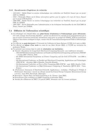 5.3.5   Encadrements d’ing´nieurs de recherche
                          e
   – 2010-2012 : Mehdi Fekari en soutien technologique aux recherches sur SimGrid, ﬁnanc´ par un projet
                                                                                               e
     ADT de l’INRIA.
   – 2010 : Christophe Thi´ry sur le th`me interception syst`me pour la capture et le rejeu de traces, ﬁnanc´
                           e           e                    e                                                e
     par le projet USS-SimGrid.
   – 2006-2008 : Malek Cherier en soutien technologique aux recherches sur SimGrid, ﬁnanc´ par un projet
                                                                                               e
     ODL de l’INRIA.
   – 2005-2007 : Xavier Delaruelle pour l’administration et les ´volutions fonctionnelles du site Grid’5000 de
                                                                e
     Nancy, ﬁnanc´ par l’INRIA.
                   e

5.4     Diﬀusion de l’information scientiﬁque
   • J’ai d´velopp´ avec G´rald Oster une plate-forme d’initiation ` l’informatique pour d´butants.
           e       e        e                                              a                         e
     Cet outil, nomm´ Java Learning Machine 1 , permet de d´couvrir les concepts de la programmation pas `
                      e                                          e                                            a
                                                                                     ´
     pas au travers d’exercices interactifs. Initialement con¸u pour un module de l’ESIAL, JLM est maintenant
                                                             c
     r´f´renc´ dans divers catalogues en ligne, comme celui de l’association Enseignement Public & Informatique
      ee      e
     (EPI).
   • J’ai eﬀectu´ un post-doctorat ` l’Universit´ de Californie de Santa Barbara (UCSB) de 8 mois en 2004.
                e                      a             e
   • J’ai eﬀectu´ un s´jour d’un mois au cours de ma th`se (f´vrier 2002), ` l’UCSB sur invitation du
                 e      e                                         e    e            a
     professeur Wolski.
   • J’ai pr´sent´ mes travaux dans le cadre de s´minaires sur invitation :
            e    e                                   e
     • Tutoriel Simulation for Large-Scale Distributed Computing Research aux conf´rences suivantes :
                                                                                           e
        – 19th IASTED International Conference on Parallel and Distributed Computing and Systems (PDCS07
          – octobre 2007 ` Boston, MA).
                          a
        – 8th IEEE International Symposium on Cluster Computing and the Grid (CCGrid’08 – mai 2008 `          a
          Lyon).
        – 9th International Conference on Parallel and Distributed Computing, Applications and Technologies
          (PDCAT’08 – d´cembre 2008 ` Dunedin, Nouvelle-Z´lande).
                          e               a                       e
        – 8th International Conference on Peer-to-Peer Computing 2009 (P2P’09 – sept. 2009 ` Seattle, USA).
                                                                                               a
        – 8th International Conference on High Performance Computing & Simulation (HPCS 2010 – Caen,
          France)
     • Performance Assesment of Distributed Scientiﬁc Applications , workshop Challenges & Pitfalls of
        Performance Assurance associ´ au colloque annuel du Central Europe Computer Measurement Group
                                         e
        (cecmg), mars 2010, Darmstadt, Allemagne.
     • Rencontres Sparse Days and Grid Computing at St. Girons (juin 2003).
     • Korea-France joint workshop on GRID computing (9 d´cembre 2003).
                                                                  e
     • Journ´e des utilisateurs de DIET (14 janvier 2003). S´minaire suivi de travaux pratiques.
              e                                                 e




  1. Java Learning Machine : http://www.loria.fr/~quinson/JLM.html


                                                         12
 