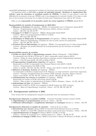 sponsabilit´ p´dagogique en omettant les modules o` j’interviens sans avoir la responsabilit´ des enseignements.
           e e                                       u                                      e
   J’ai ´galement port´ en 2007/2008 un projet de sp´cialit´ intitul´ Syst`mes et Applications Dis-
        e               e                                 e      e       e        e
                              e              e         e         ´
tribu´s pour les deuxi`me et troisi`me ann´es de l’ESIAL. Ce projet n’a pas abouti ` cause des
      e                                                                                              a
                             e          ´
diﬃcult´s de recrutement v´cues par l’ESIAL suite ` son changement de concours d’entr´e. C’est dans ce cadre
        e                                            a                                   e
qu’a eu lieu le projet structurant avec la r´gion Lorraine pour l’´quipement d’une salle de TP virtuels.
                                            e                     e
                                        e      e               e      a ´
   Enﬁn, je suis responsable de la premi`re ann´e du cursus ing´nieur ` l’ESIAL depuis 09/10.

Responsabilit´s de modules d’enseignement en 2010/2011
             e
     e                 e             e       ´
  • R´seaux et Syst`mes (2A ing´nieur – ESIAL). Co-responsable (avec I. Chrisment) depuis 06/07.
    Contenu : Programmation syst`me UNIX (processus, ﬁchiers, r´seaux, threads).
                                   e                              e
    Volume : 10h CM, 14h TD, 6h TP.
                                           ´
  • Langage C et Shell (1A ing´nieur – ESIAL). Responsable depuis 06/07.
                                 e
    Contenu : Bases de la programmation UNIX (C et Shell).
    Volume : 20h cours/TD, 22h TP.
                                                                        ´
  • Techniques et Outils pour la Programmation (1A ing´nieur – ESIAL). Responsable depuis 08/09.
                                                               e
    Contenu : Bases de l’algorithmique, techniques de mise au point, preuves de programmes.
    Volume : 12h CM, 20h TD, 12h TP.
                                                      ´
  • Premiers Pas en Informatique (1A ing´nieur – ESIAL). Co-responsable (avec G. Oster) depuis 08/09.
                                              e
    Contenu : Initiation aux grands d´butants de la programmation par des tutoriaux sur machine.
                                       e
    Volume : 30h TP.

Responsabilit´s pass´es de modules
             e        e
  • Grilles de calcul, P2P et algorithmique avanc´e (Master 2 Recherche – UFR STMIA).
                                                        e
    Co-responsable entre 05/06 et 07/08 avec F. Suter, responsable ensuite jusqu’en 09/10.
    Contenu : Grilles de calcul, Syst`mes Pair-`-Pair et principes avanc´s d’algorithmique distribu´e.
                                     e         a                         e                         e
    Volume : 7,5h CM avant 08/09, 15h CM en 08/09 et 09/10.
  • Programmation d’applications r´parties (3A ing´nieur – ESIAL).
                                        e                 e          ´
    Responsable en 05/06, co-responsable (avec Fran¸ois Charoy) entre 06/07 et 08/09.
                                                      c
    Contenu : Programmation Java RMI et EJB.
    Volume en 05/06 : 16h CM, 14h TD, 14h TP ; Volume entre 06/07 et 08/09 : 8h CM, 7h TD, 7h TP.
  • R´seaux et Syst`mes Avanc´s (2A ing´nieur – ESIAL).
      e                e             e        e         ´
    Co-responsable en 08/09 en remplacement de M. Maimour, en cong´ maternit´ ; intervenant auparavant.
                                                                         e         e
    Contenu : Principes d’impl´mentation des syst`mes UNIX (m´moire, processus, ﬁchiers, r´seaux).
                                e                  e               e                          e
    Volume avant 08/09 : 8h TD, 10h TP ; Volume en 08/09 : 10h CM, 8h TD, 10h TP.
  • Administration des r´seaux et syst`mes (1A ing´nieur – ESIAL).
                            e              e              e         ´
    Responsable du module en 05/06, intervenant jusqu’en 08/09.
    Contenu : Mise en place et administration de r´seaux UNIX et Windows. Volume : 5h TD, 19h TP.
                                                    e
                                             ´
  • Informatique de base (1A ing´nieur – ESIAL).
                                     e
    Responsable en 06/07 et 07/08, cours supprim´ en 08/09 (replac´ par TOP ci-dessus).
                                                   e                   e
    Contenu : Bases de l’algorithmique, r´cursivit´. Volume : 4h CM, 20h TD, 30h TP.
                                         e        e

3.2    Enseignements ant´rieurs ` 2005
                        e       a
   Cette section liste les enseignements auxquels j’ai particip´ avant ma nomination ` Nancy.
                                                               e                     a

Enseignements dispens´s en qualit´ d’ATER. Universit´ Grenoble I (premier semestre 04/05)
                     e           e                   e
  • Algorithmique et programmation (Licence 3). Volume : 45h TD
  • M´thodes informatiques : compl´ments th´oriques et techniques (Licence 1). Volume : 54h TD
       e                            e       e

Enseignements dispens´s en qualit´ de vacataire. Avant la ﬁn de ma th`se.
                       e            e                                       e
  • Introduction aux r´seaux (Deug 2 MIAS ` Universit´ Claude Bernard (Lyon I) en 01/02)
                        e                       a          e
    Contenu : Mod`le en couche OSI, utilisation du r´seau (cours mont´ pour l’occasion) ; Volume : 10h CM
                  e                                 e                 e
  • Approfondissement en langage C (Deug 2 MIAS ` l’UCBL en 01/02)
                                                        a
    Contenu : Gestion de la m´moire en C, entr´es/sorties en C ; Volume : 9h TD, 9h TP.
                             e                 e
                                                  a           e                ´
  • Initiation au langage CAML (Deug 1 MIAS ` l’Universit´ J. Monnet (St Etienne) en 99/00) ; 18h TP.




                                                       5
 