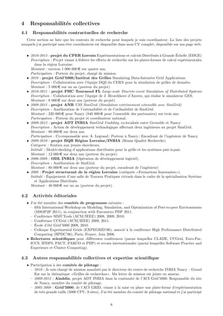 4     Responsabilit´s collectives
                   e
4.1    Responsabilit´s contractuelles de recherche
                    e
   Cette section ne liste que les contrats de recherche pour lesquels je suis coordinateur. La liste des projets
auxquels j’ai particip´ sans ˆtre coordinateur est disponible dans mon CV complet, disponible sur ma page web.
                      e      e


                                                     e                                  e a       ´
    • 2010-2013 : projet du CPER Lorrain Exp´rimentations et calculs Distribu´s ` Grande Echelle (EDGE)
      Description : Projet visant ` f´d´rer les eﬀorts de recherche sur les plates-formes de calcul exp´rimentales
                                  a e e                                                                e
        dans la r´gion Lorraine.
                  e
      Montant : environ 1 000 600 e sur quatre ans.
      Participation : Porteur du projet, charg´ de mission.
                                                e
    • 2010 : projet Grid’5000/Institut des Grilles Simulating Data-Intensive Grid Applications
      Description : Collaboration avec l’´quipe DQ2 du CERN pour la simulation de grilles de donn´es.
                                         e                                                               e
      Montant : 5 000 e sur un an (porteur du projet)
    • 2010-2011 : projet PHC Tournesol FL Large-scale Discrete-event Simulation of Distributed Systems
      Description : Collaboration avec l’´quipe de J. Broeckhove d’Anvers, qui r´alise le simulateur GES.
                                         e                                           e
      Montant : 8 000 e sur deux ans (porteur du projet)
    • 2009-2011 : projet ANR USS SimGrid (Simulation extrˆmement extensible avec SimGrid)
                                                                   e
      Description : Am´lioration de l’extensibilit´ et de l’utilisabilit´ de SimGrid.
                        e                          e                    e
      Montant : 220 000 e pour Nancy (840 000 e pour l’ensemble des partenaires) sur trois ans.
      Participation : Porteur du projet et coordinateur national.
    • 2009-2012 : projet ADT INRIA SimGrid Usability, co-localis´e entre Grenoble et Nancy.
                                                                           e
      Description : Action de d´veloppement technologique aﬀectant deux ing´nieurs au projet SimGrid.
                                e                                                  e
      Montant : 80 000 e sur deux ans.
      Participation : Co-responsable avec A. Legrand ; Porteur ` Nancy ; Encadrant de l’ing´nieur de Nancy.
                                                                   a                            e
    • 2009-2010 : projet BQR R´gion Lorraine/INRIA (Bonus Qualit´ Recherche)
                                    e                                           e
      Cat´gorie : Soutien aux jeunes chercheurs.
          e
      Intitul´ : Model-checking d’applications distribu´es pour la grille et les syst`mes pair-`-pair.
             e                                          e                             e        a
      Montant : 12 000 e sur deux ans (porteur du projet).
    • 2006-2008 : ODL INRIA (Op´ration de d´veloppement logiciel).
                                       e            e
      Description : Am´lioration de SimGrid.
                        e
      Montant : 80 000 e sur deux ans (porteur du projet, encadrant de l’ing´nieur)
                                                                                  e
    • 2008 : Projet structurant de la r´gion Lorraine (cat´gorie Formations Innovantes ).
                                            e                      e
             e ´
      Intitul´ : Equipement d’une salle de Travaux Pratiques virtuels dans le cadre de la sp´cialisation Syst`me
                                                                                              e               e
        et Applications Distribu´s.
                                 e
      Montant : 40 000 e sur un an (porteur du projet).

4.2    Activit´s ´ditoriales
              e e
    • J’ai ´t´ membre des comit´s de programme suivants :
           ee                   e
      – ﬁfth International Workshop on Modeling, Simulation, and Optimization of Peer-to-peer Environments
        (MSOP2P 2011), in conjunction with Euromicro PDP 2011.
      – Conf´rence SIMUTools (ACM/IEEE) 2008, 2009, 2010.
              e
      – Conf´rence CCGrid (ACM/IEEE) 2009, 2011.
              e
         ´
      – Ecole d’´t´ Grid’5000 2009, 2010.
                ee
      – Colloque Experimental Grids (EXPEGRID’06), associ´ ` la conf´rence High Performance Distributed
                                                            ea        e
        Computing (HPDC’06), Paris, France, Juin 2006.
    • Relectures scientiﬁques pour diﬀ´rentes conf´rences (parmi lesquelles CLADE, CCGrid, Euro-Par,
                                          e         e
      ICCS, IPDPS, PACT, PARCO et PDP) et revues internationales (parmi lesquelles Software Practice and
      Experience et Cluster Computing).

4.3    Autres responsabilit´s collectives et expertise scientiﬁque
                           e
    • Participation ` des comit´s de pilotage :
                    a            e
      – 2010 : Je suis charg´ de mission mandat´ par le directeur du centre de recherche INRIA Nancy – Grand
                             e                    e
        Est sur la th´matique Grilles de recherches . Ma lettre de mission est jointe en annexe.
                     e
      – 2009-2012 : Aladdin, projet ADT INRIA dans la continuit´ de l’ACI Grid’5000. Responsable du site
                                                                      e
        de Nancy, membre du comit´ de pilotage.
                                     e
      – 2005-2008 : Grid’5000, de l’ACI GRID, visant ` la mise en place une plate-forme d’exp´rimentation
                                                            a                                        e
        de tr`s grande taille (5000 CPU, 9 sites). J’ai ´t´ membre du comit´ de pilotage national et j’ai particip´
             e                                          ee                 e                                      e


                                                         6
 