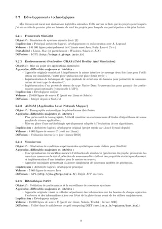 5.2     D´veloppements technologiques
         e

    Mes travaux ont men´ aux r´alisations logicielles suivantes. Cette section ne liste que les projets pour lesquels
                         e      e
j’ai eu un rˆle de premier plan en laissant de cot´ les projets pour lesquels ma participation a ´t´ plus limit´e.
            o                                     e                                                ee            e


5.2.1   Framework SimGrid
Objectif : Simulation de syst`mes r´partis (voir §2)
                             e      e
Implication : Principal architecte logiciel, d´veloppement en collaboration avec A. Legrand
                                              e
Volume : 140 000 lignes principalement de C (mais aussi Java, Ruby, Lua et C++)
Portabilit´ : Linux, Mac (et partiellement : Windows, Solaris et AIX)
          e
Diﬀusion : LGPL (http://simgrid.gforge.inria.fr)

5.2.2   Environnement d’ex´cution GRAS (Grid Reality And Simulation)
                          e
Objectif : Mise au point des applications distribu´es
                                                    e
Approche, diﬃcult´s majeures et int´rˆts :
                     e                     e e
    – Approche originale consistant ` impl´menter la mˆme interface de message deux fois (une pour l’utili-
                                       a     e             e
       sation sur simulateur, l’autre pour utilisation sur plate-forme r´elle) ;
                                                                        e
    – Impl´mentation de techniques de copie profonde de structures de donn´es pour permettre la communi-
            e                                                                    e
       cation de tout type de donn´es C ;
                                    e
    – Impl´mentation d’un protocole r´seau de type Native Data Representation pour garantir des perfor-
            e                            e
       mances quasi-optimales (comparable a MPI).
                                              `
Implication : D´veloppeur unique
                 e
Volume : 25 000 lignes de source C (port´ sur Linux et Solaris)
                                           e
Diﬀusion : Int´gr´ depuis ` SimGrid
               e e         a

5.2.3   ALNeM (Application Level Network Mapper)
Objectif : Tomographie automatique de plates-formes distribu´es
                                                            e
Approche, diﬃcult´s majeures et int´rˆts :
                   e                   e e
    – Plus qu’un outil de tomographie, ALNeM constitue un environnement d’´tudes d’algorithmes de tomo-
                                                                            e
      graphie de niveau applicative ;
    – Mise en place d’une m´thodologie sp´ciﬁquement adapt´e ` l’´valuation de ces algorithmes.
                            e            e                  e a e
Implication : Architecte logiciel, d´veloppeur original (projet repris par Lionel Eyraud depuis)
                                    e
Volume : 8 000 lignes de source C (test´ sur Linux)
                                         e
Diﬀusion : Utilisation interne ` ce jour (licence BSD)
                               a

5.2.4   Simulacrum
Objectif : G´n´ration de conditions exp´rimentales synth´tiques mais r´aliste pour SimGrid
            e e                         e                 e            e
Approche, diﬃcult´s majeures et int´rˆts :
                    e                    e e
    – Conceptualisation du workﬂow associ´ ` l’utilisation du simulateur (g´n´ration du graphe, promotion des
                                            ea                             e e
      nœuds en ressources de calcul, s´lection de sous-ensemble v´riﬁant des propri´t´s statistiques donn´es),
                                      e                           e                 ee                   e
      et impl´mentation d’une interface pour le mettre en œuvre ;
             e
    – Approche modulaire permettant d’ajouter simplement de nouveaux mod`les de g´n´ration.
                                                                                e       e e
Implication : Architecte logiciel, d´veloppeur principal
                                    e
Volume : 5 000 lignes de source Java
Diﬀusion : GPL (http://pda.gforge.inria.fr). D´pˆt APP en cours.
                                                      e o

5.2.5   Biblioth`que FAST
                e
Objectif : Pr´diction de performances et la surveillance de ressources syst`mes
             e                                                              e
Approche, diﬃcult´s majeures et int´rˆts :
                     e                    e e
    – Approche originale visant ` collecter s´par´ment des informations sur les besoins de chaque op´ration
                                  a           e e                                                         e
       a e
       ` ex´cuter et des informations ` jour sur l’´tat de la plate-forme avant de les utiliser conjointement.
                                      a            e
Implication : D´veloppeur unique
                e
Volume : 15 000 lignes de source C (port´ sur Linux, Solaris, True64 – licence BSD)
                                          e
Diﬀusion : Utilis´ dans le middleware de grid computing DIET (www.loria.fr/~quinson/fast.html)
                 e




                                                         9
 