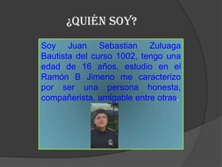 ¿Quién SOY?
Soy Juan Sebastian Zuluaga
Bautista del curso 1002, tengo una
edad de 16 años, estudio en el
Ramón B Jimeno me caracterizo
por ser una persona honesta,
compañerista, amigable entre otras.
 