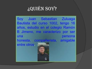 ¿Quién SOY?
Soy Juan Sebastian Zuluaga
Bautista del curso 1002, tengo 16
años, estudio en el colegio Ramón
B Jimeno, me caracterizo por ser
una                        persona
honesta, compañerista, amigable
entre otros.
 