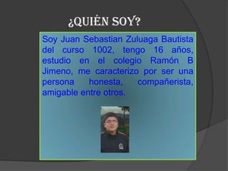 ¿Quién SOY?
Soy Juan Sebastian Zuluaga Bautista
del curso 1002, tengo 16 años,
estudio en el colegio Ramón B
Jimeno, me caracterizo por ser una
persona    honesta,   compañerista,
amigable entre otros.
 
