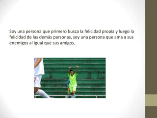 Soy una persona que primero busca la felicidad propia y luego la
felicidad de las demás personas, soy una persona que ama a sus
enemigos al igual que sus amigos.