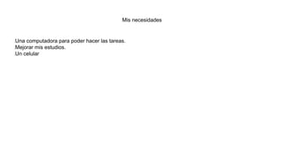 Mis necesidades
Una computadora para poder hacer las tareas.
Mejorar mis estudios.
Un celular
 