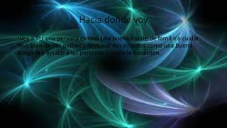 Hacia donde voy
•Voy a ser una persona exitosa una buena madre de familia a cuidar
muy bien de mis padres a terminar mis estudios como una buena
abogada y ayudar a las personas cuando lo necesiten.
 