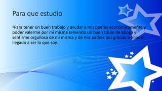 Para que estudio
•Para tener un buen trabajo y ayudar a mis padres económicamente y
poder valerme por mi misma teniendo un buen titulo de aboga y
sentirme orgullosa de mi misma y de mis padres por gracias a ellos e
llegado a ser lo que soy.
 