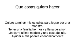 Que cosas quiero hacer
Quiero terminar mis estudios para lograr ser una
maestra.
Tener una familia hermosa y llena de amor.
Un carro ultimo modelo y una casa de lujo.
Ayudar a mis padres económicamente
 
