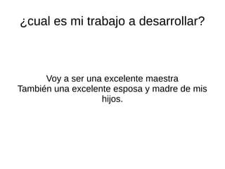 ¿cual es mi trabajo a desarrollar?
Voy a ser una excelente maestra
También una excelente esposa y madre de mis
hijos.
 