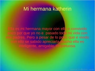 Mi hermana katherin
Ella es mi hermana mayor con ella e convivido
poco por que yo no e pasado toda mi vida con
mis padres. Pero a pesar de lo poco que e vivido
con ello se sabido apreciarla mucho ella es
inteligente, amigable, respetuosa.
 