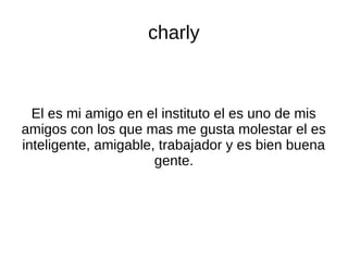 charly
El es mi amigo en el instituto el es uno de mis
amigos con los que mas me gusta molestar el es
inteligente, amigable, trabajador y es bien buena
gente.
 