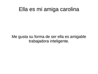 Ella es mi amiga carolina
Me gusta su forma de ser ella es amigable
trabajadora inteligente.
 
