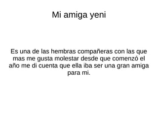 Mi amiga yeni
Es una de las hembras compañeras con las que
mas me gusta molestar desde que comenzó el
año me di cuenta que ella iba ser una gran amiga
para mi.
 