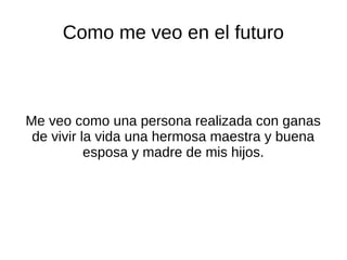 Como me veo en el futuro
Me veo como una persona realizada con ganas
de vivir la vida una hermosa maestra y buena
esposa y madre de mis hijos.
 