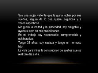 Soy una mujer valiente que le gusta luchar por sus
sueños, segura de lo que quiere, orgullosa y a
veces caprichosa.
Me gusta la lealtad y la sinceridad, soy amigable y
ayudo si esta en mis posibilidades.
En mi trabajo soy responsable, comprometida y
colaborativa.
Tengo 32 años, soy casada y tengo un hermoso
hijo.
La vida para mi es la construcción de sueños que se
realizan día a día.
 