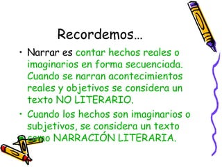 Recordemos…
• Narrar es contar hechos reales o
  imaginarios en forma secuenciada.
  Cuando se narran acontecimientos
  reales y objetivos se considera un
  texto NO LITERARIO.
• Cuando los hechos son imaginarios o
  subjetivos, se considera un texto
  como NARRACIÓN LITERARIA.
 