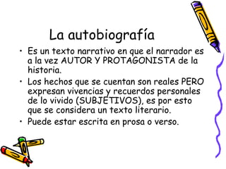La autobiografía
• Es un texto narrativo en que el narrador es
  a la vez AUTOR Y PROTAGONISTA de la
  historia.
• Los hechos que se cuentan son reales PERO
  expresan vivencias y recuerdos personales
  de lo vivido (SUBJETIVOS), es por esto
  que se considera un texto literario.
• Puede estar escrita en prosa o verso.
 