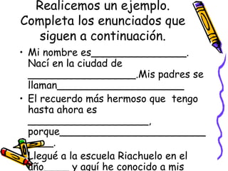 Realicemos un ejemplo.
Completa los enunciados que
   siguen a continuación.
• Mi nombre es_______________.
  Nací en la ciudad de
  _________________.Mis padres se
  llaman____________________
• El recuerdo más hermoso que tengo
  hasta ahora es
  ___________________,
  porque_______________________
  ____.
• Llegué a la escuela Riachuelo en el
  año____ y aquí he conocido a mis
 