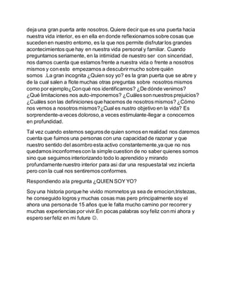 deja una gran puerta ante nosotros.Quiere decir que es una puerta hacia
nuestra vida interior, es en ella en donde reflexionamos sobre cosas que
sucedenen nuestro entorno, es la que nos permite disfrutar los grandes
acontecimientos que hay en nuestra vida personal y familiar. Cuando
preguntamos seriamente, en la intimidad de nuestro ser con sinceridad,
nos damos cuenta que estamos frente a nuestra vida o frente a nosotros
mismos y con esto empezamos a descubrirmucho sobre quién
somos .La gran incognita ¿Quien soy yo? es la gran puerta que se abre y
de la cual salen a flote muchas otras preguntas sobre nosotros mismos
como por ejemplo¿Conqué nos identificamos? ¿De dónde venimos?
¿Qué limitaciones nos auto-imponemos? ¿Cuálesson nuestros prejuicios?
¿Cuáles son las definiciones que hacemos de nosotros mismos? ¿Cómo
nos vemos a nosotros mismos?¿Cual es nustro objetivo en la vida? Es
sorprendente-aveces doloroso,a veces estimulante-llegar a conocernos
en profundidad.
Tal vez cuando estemos segurosde quien somos en realidad nos daremos
cuenta que fuimos una personas con una capacidad de razonar y que
nuestro sentido del asombro esta activo constantemente,ya que no nos
quedamos inconformescon la simple cuestion de no saber quienes somos
sino que seguimos interiorizando todo lo aprendido y mirando
profundamente nuestro interior para asi dar una respuestatal vez incierta
pero con la cual nos sentiremos conformes.
Respondiendo ala pregunta ¿QUIEN SOY YO?
Soy una historia porque he vivido momnetos ya sea de emocion,tristezas,
he conseguido logros y muchas cosas mas pero principalmente soy el
ahora una persona de 15 años que le falta mucho camino por recorrer y
muchas experiencias por vivir.En pocas palabras soy feliz con mi ahora y
espero serfeliz en mi future .
 