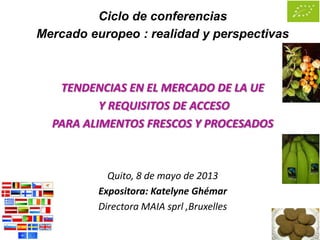 Ciclo de conferencias
Mercado europeo : realidad y perspectivas
TENDENCIAS EN EL MERCADO DE LA UE
Y REQUISITOS DE ACCESO
PARA ALIMENTOS FRESCOS Y PROCESADOS
Quito, 8 de mayo de 2013
Expositora: Katelyne Ghémar
Directora MAIA sprl ,Bruxelles
 