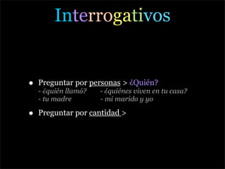Interrogativos


•   Preguntar por personas > ¿Quién?
    - ¿quién llamó?   - ¿quiénes viven en tu casa?
    - tu madre        - mi marido y yo

•   Preguntar por cantidad >
 